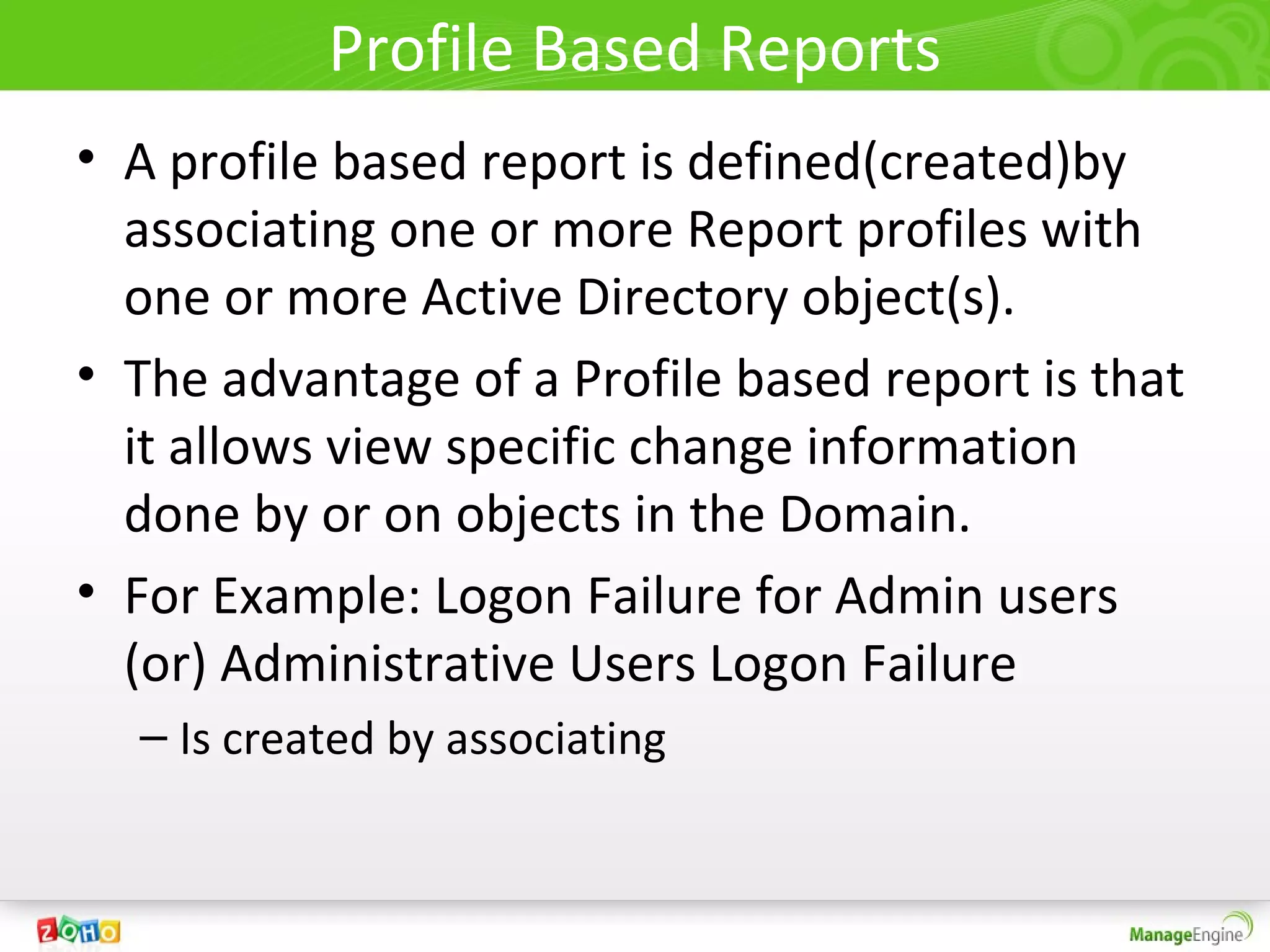 Profile Based Reports
• A profile based report is defined(created)by
  associating one or more Report profiles with
  one or more Active Directory object(s).
• The advantage of a Profile based report is that
  it allows view specific change information
  done by or on objects in the Domain.
• For Example: Logon Failure for Admin users
  (or) Administrative Users Logon Failure
  – Is created by associating
 