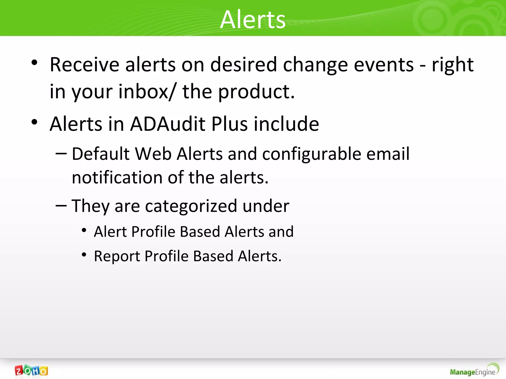 Alerts
• Receive alerts on desired change events - right
  in your inbox/ the product.
• Alerts in ADAudit Plus include
  – Default Web Alerts and configurable email
    notification of the alerts.
  – They are categorized under
     • Alert Profile Based Alerts and
     • Report Profile Based Alerts.
 
