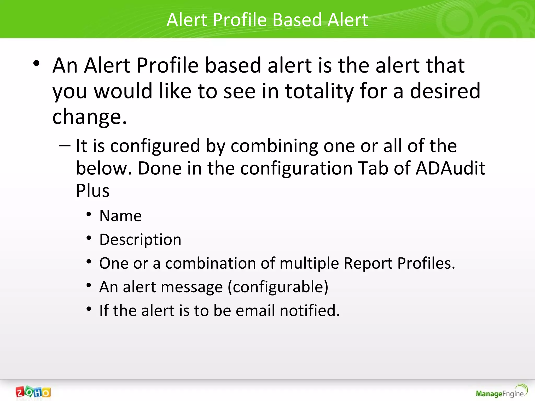 Alert Profile Based Alert

• An Alert Profile based alert is the alert that
  you would like to see in totality for a desired
  change.
  – It is configured by combining one or all of the
    below. Done in the configuration Tab of ADAudit
    Plus
     •   Name
     •   Description
     •   One or a combination of multiple Report Profiles.
     •   An alert message (configurable)
     •   If the alert is to be email notified.
 