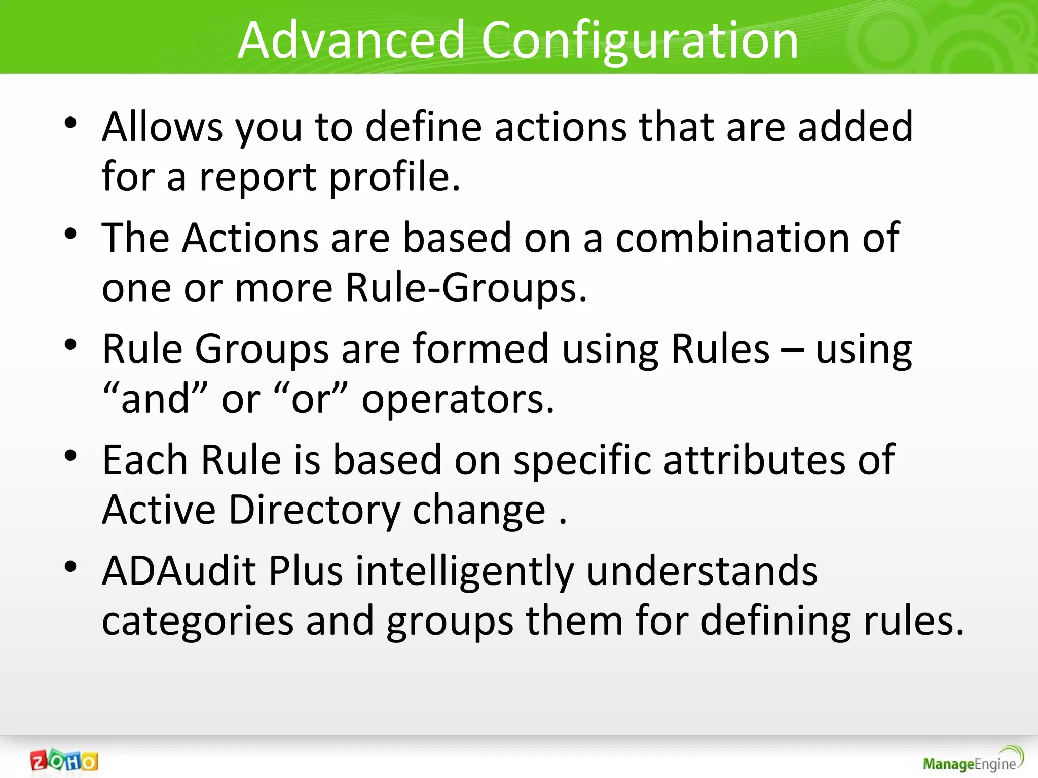 Advanced Configuration
• Allows you to define actions that are added
  for a report profile.
• The Actions are based on a combination of
  one or more Rule-Groups.
• Rule Groups are formed using Rules – using
  “and” or “or” operators.
• Each Rule is based on specific attributes of
  Active Directory change .
• ADAudit Plus intelligently understands
  categories and groups them for defining rules.
 