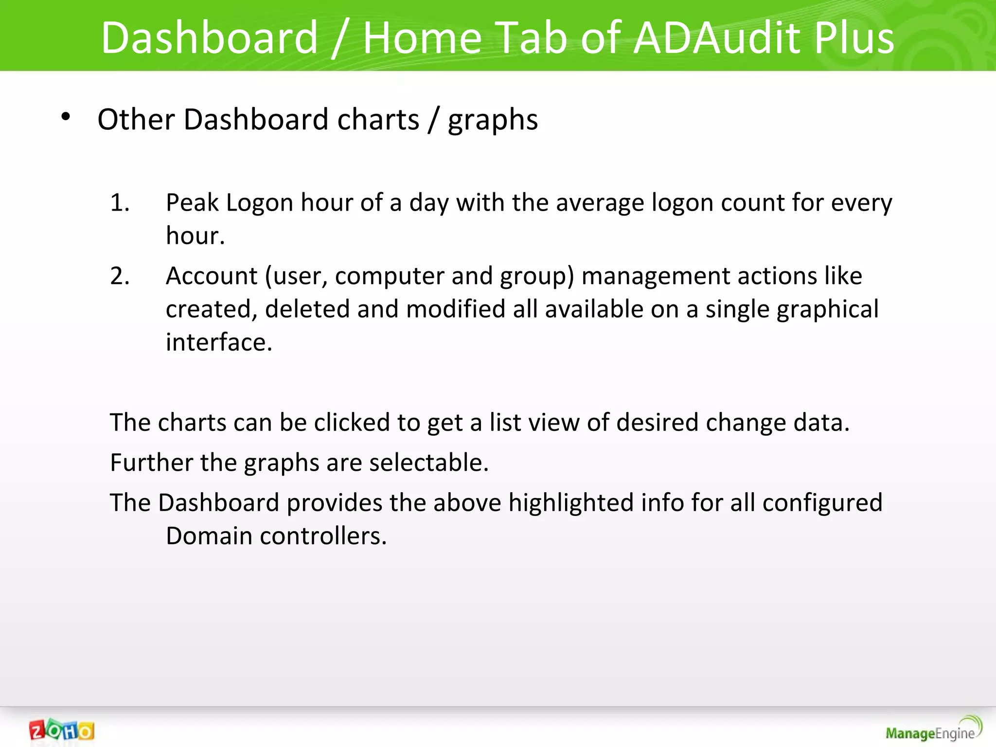 Dashboard / Home Tab of ADAudit Plus
• Other Dashboard charts / graphs

   1.   Peak Logon hour of a day with the average logon count for every
        hour.
   2.   Account (user, computer and group) management actions like
        created, deleted and modified all available on a single graphical
        interface.

   The charts can be clicked to get a list view of desired change data.
   Further the graphs are selectable.
   The Dashboard provides the above highlighted info for all configured
        Domain controllers.
 