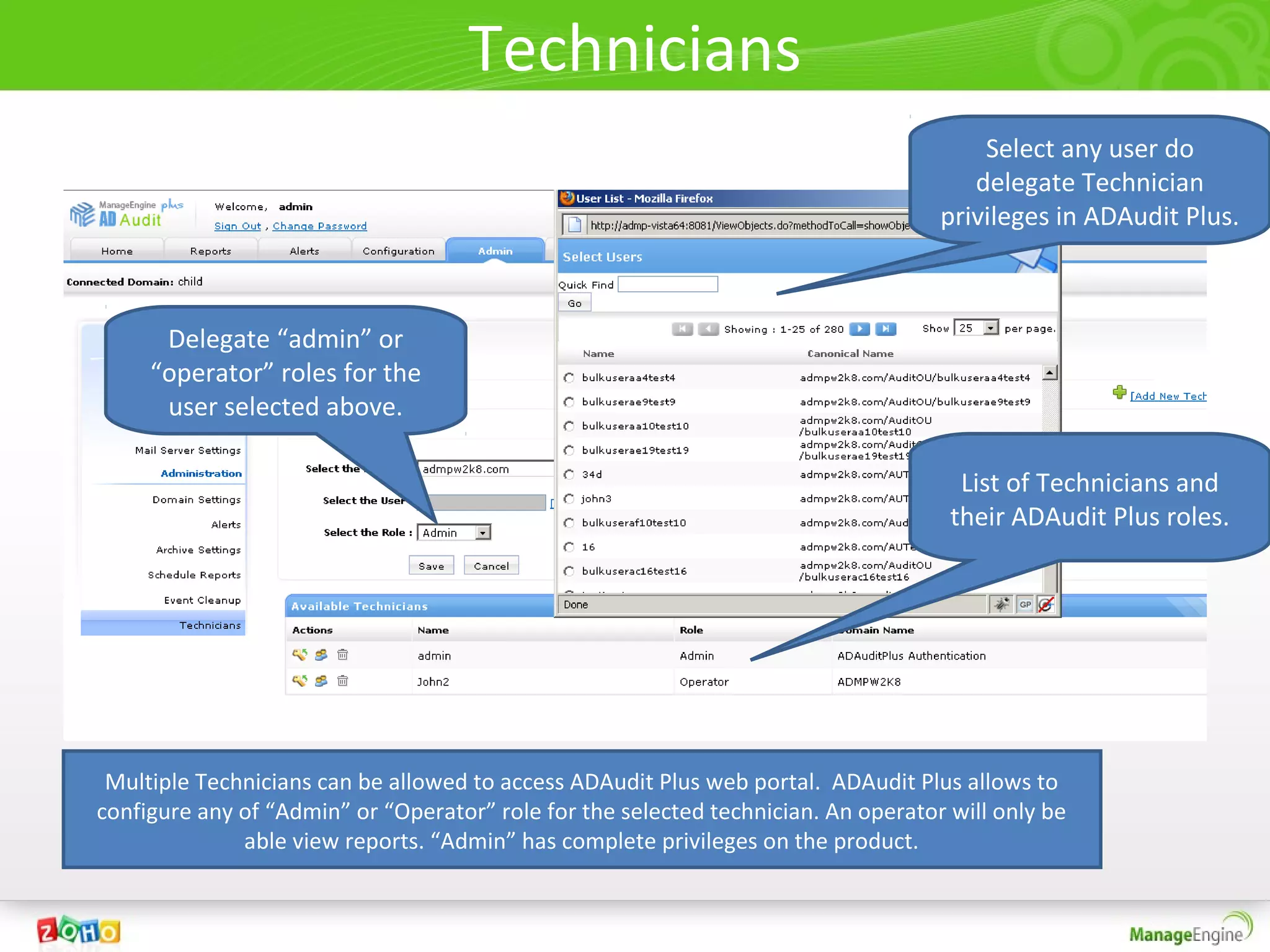 Technicians
                                                                                        Select any user do
                                                                                       delegate Technician
                                                                                    privileges in ADAudit Plus.



      Delegate “admin” or
     “operator” roles for the
      user selected above.

                                                                                      List of Technicians and
                                                                                     their ADAudit Plus roles.




 Multiple Technicians can be allowed to access ADAudit Plus web portal. ADAudit Plus allows to
configure any of “Admin” or “Operator” role for the selected technician. An operator will only be
              able view reports. “Admin” has complete privileges on the product.
 