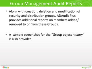 Group Management Audit Reports
• Along with creation, deletion and modification of
security and distribution groups. ADAudit Plus
provides additional reports on members added/
removed to or from these Groups.
• A sample screenshot for the “Group object history”
is also provided.
 