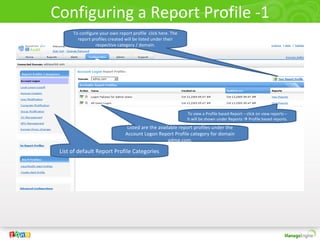 Configuring a Report Profile -1
List of default Report Profile Categories
Listed are the available report profiles under the
Account Logon Report Profile category for domain
admp.com.
To configure your own report profile click here. The
report profiles created will be listed under their
respective category / domain.
To view a Profile based Report – click on view reports –
It will be shown under Reports  Profile based reports.
 