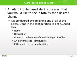 Alert Profile Based Alert
• An Alert Profile based alert is the alert that
you would like to see in totality for a desired
change.
– It is configured by combining one or all of the
below. Done in the configuration Tab of ADAudit
Plus
• Name
• Description
• One or a combination of multiple Report Profiles.
• An alert message (configurable)
• If the alert is to be email notified.
 