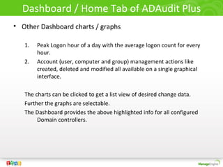 Dashboard / Home Tab of ADAudit Plus
• Other Dashboard charts / graphs
1. Peak Logon hour of a day with the average logon count for every
hour.
2. Account (user, computer and group) management actions like
created, deleted and modified all available on a single graphical
interface.
The charts can be clicked to get a list view of desired change data.
Further the graphs are selectable.
The Dashboard provides the above highlighted info for all configured
Domain controllers.
 