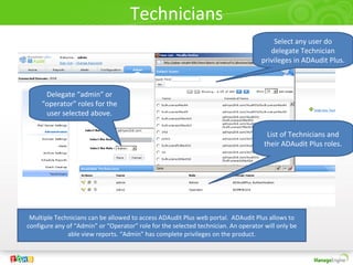 Technicians
Multiple Technicians can be allowed to access ADAudit Plus web portal. ADAudit Plus allows to
configure any of “Admin” or “Operator” role for the selected technician. An operator will only be
able view reports. “Admin” has complete privileges on the product.
Select any user do
delegate Technician
privileges in ADAudit Plus.
Delegate “admin” or
“operator” roles for the
user selected above.
List of Technicians and
their ADAudit Plus roles.
 