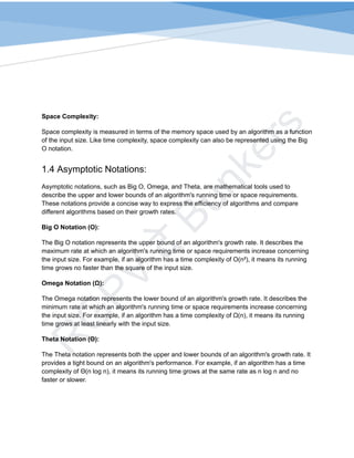R
G
P
V
द
े
B
u
n
k
e
r
s
Space Complexity:
Space complexity is measured in terms of the memory space used by an algorithm as a function
of the input size. Like time complexity, space complexity can also be represented using the Big
O notation.
1.4 Asymptotic Notations:
Asymptotic notations, such as Big O, Omega, and Theta, are mathematical tools used to
describe the upper and lower bounds of an algorithm's running time or space requirements.
These notations provide a concise way to express the efficiency of algorithms and compare
different algorithms based on their growth rates.
Big O Notation (O):
The Big O notation represents the upper bound of an algorithm's growth rate. It describes the
maximum rate at which an algorithm's running time or space requirements increase concerning
the input size. For example, if an algorithm has a time complexity of O(n²), it means its running
time grows no faster than the square of the input size.
Omega Notation (Ω):
The Omega notation represents the lower bound of an algorithm's growth rate. It describes the
minimum rate at which an algorithm's running time or space requirements increase concerning
the input size. For example, if an algorithm has a time complexity of Ω(n), it means its running
time grows at least linearly with the input size.
Theta Notation (Θ):
The Theta notation represents both the upper and lower bounds of an algorithm's growth rate. It
provides a tight bound on an algorithm's performance. For example, if an algorithm has a time
complexity of Θ(n log n), it means its running time grows at the same rate as n log n and no
faster or slower.
 