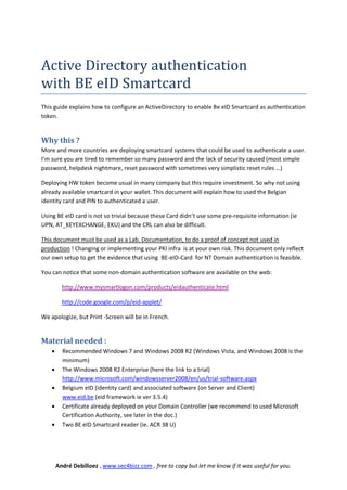 Active Directory authentication
with BE eID Smartcard
This guide explains how to configure an ActiveDirectory to enable Be eID Smartcard as authentication
token.


Why this ?
More and more countries are deploying smartcard systems that could be used to authenticate a user.
I’m sure you are tired to remember so many password and the lack of security caused (most simple
password, helpdesk nightmare, reset password with sometimes very simplistic reset rules …)

Deploying HW token become usual in many company but this require investment. So why not using
already available smartcard in your wallet. This document will explain how to used the Belgian
identity card and PIN to authenticated a user.

Using BE eID card is not so trivial because these Card didn’t use some pre-requisite information (ie
UPN, AT_KEYEXCHANGE, EKU) and the CRL can also be difficult.

This document must be used as a Lab. Documentation, to do a proof of concept not used in
production ! Changing or implementing your PKI infra is at your own risk. This document only reflect
our own setup to get the evidence that using BE-eID-Card for NT Domain authentication is feasible.

You can notice that some non-domain authentication software are available on the web:

          http://www.mysmartlogon.com/products/eidauthenticate.html

          http://code.google.com/p/eid-applet/

We apologize, but Print -Screen will be in French.


Material needed :
         Recommended Windows 7 and Windows 2008 R2 (Windows Vista, and Windows 2008 is the
          minimum)
         The Windows 2008 R2 Enterprise (here the link to a trial)
          http://www.microsoft.com/windowsserver2008/en/us/trial-software.aspx
         Belgium eID (identity card) and associated software (on Server and Client)
          www.eid.be (eid framework ie ver 3.5.4)
         Certificate already deployed on your Domain Controller (we recommend to used Microsoft
          Certification Authority, see later in the doc.)
         Two BE eID Smartcard reader (ie. ACR 38 U)




        André Debilloez , www.sec4bizz.com , free to copy but let me know if it was useful for you.
 