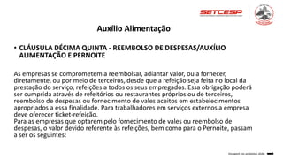Auxílio Alimentação
• CLÁUSULA DÉCIMA QUINTA - REEMBOLSO DE DESPESAS/AUXÍLIO
ALIMENTAÇÃO E PERNOITE
As empresas se comprometem a reembolsar, adiantar valor, ou a fornecer,
diretamente, ou por meio de terceiros, desde que a refeição seja feita no local da
prestação do serviço, refeições a todos os seus empregados. Essa obrigação poderá
ser cumprida através de refeitórios ou restaurantes próprios ou de terceiros,
reembolso de despesas ou fornecimento de vales aceitos em estabelecimentos
apropriados a essa finalidade. Para trabalhadores em serviços externos a empresa
deve oferecer ticket-refeição.
Para as empresas que optarem pelo fornecimento de vales ou reembolso de
despesas, o valor devido referente às refeições, bem como para o Pernoite, passam
a ser os seguintes:
Imagem no próximo slide
 