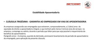 Estabilidade Aposentadoria
• CLÁUSULA TRIGÉSIMA - GARANTIA AO EMPREGADO EM VIAS DE APOSENTADORIA
As empresas assegurarão aos empregados que estiverem, comprovadamente, a 2 (dois) anos da
aquisição do direito a aposentadoria integral, e que tenham pelo menos 5 (cinco) anos de serviços na
empresa, o emprego ou salário, durante o período que faltar para que seja possível o requerimento do
benefício da aposentadoria.
Parágrafo único - A empresa, quando da demissão, promoverá levantamento do período de aposentadoria
do empregado, para aplicação da presente cláusula;
 