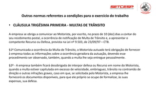 Outras normas referentes a condições para o exercício do trabalho
• CLÁUSULA TRIGÉSIMA PRIMEIRA - MULTAS DE TRÂNSITO
A empresa se obriga a comunicar ao Motorista, por escrito, no prazo de 10 (dez) dias a contar do
seu recebimento postal, a ocorrência de notificação de Multa de Trânsito e, a apresentar o
competente Recurso ou Defesa, prevista na Lei nº 9.503, de 23/09/97 – CTB.
§1º Comunicada a ocorrência da Multa de Trânsito, o Motorista autuado terá obrigação de fornecer
à empresa todas as informações sobre a ocorrência geradora da autuação, devendo esse
procedimento ser observado, também, quando a multa lhe seja entregue pessoalmente.
§2º - A empresa também ficará desobrigada de interpor defesa ou Recurso em nome do Motorista,
quando a multa estiver capitulada em excesso de velocidade, embriaguez, trânsito na contramão de
direção e outras infrações graves, caso em que, se solicitada pelo Motorista, a empresa lhe
fornecerá os documentos disponíveis, para que ele próprio se ocupe de formalizar, às suas
expensas, sua defesa.
 