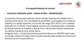 Prorrogação/Redução de Jornada
• CLÁUSULA TRIGÉSIMA SEXTA - HORAS EXTRAS - PRORROGAÇÃO
As empresas interessadas poderão realizar Acordos Coletivos de Trabalho com o
sindicato profissional, com a finalidade de possibilitar a prorrogação da Jornada de
Trabalho, em caráter específico, nos termos do artigo 235-C da CLT, com a redação
dada pela Lei 13.103/15. A prorrogação somente será autorizada após a realização
de Acordo Coletivo de Trabalho e será de mais 2 (duas) extras diárias, totalizando
no máximo 4 (quatro) horas extras diárias.
Parágrafo único – O sindicato profissional deverá informar ao SETCESP sobre todos
os acordos coletivos firmados neste sentido enviando cópia simples ao mesmo com
protocolo junto a sua presidência.
 