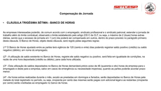 Compensação de Jornada
• CLÁUSULA TRIGÉSIMA SÉTIMA - BANCO DE HORAS
As empresas interessadas poderão, de comum acordo com o empregado, sindicato profissional e o sindicato patronal, estender a jornada de
trabalho além do limite contratual, observado o limite estabelecido pelo artigo 235 C da CLT, ou seja, o máximo de 2 (duas) horas extras
diárias, sendo que o excesso de jornada em 1 (um) dia poderá ser compensado em outros, dentro do prazo previsto no parágrafo primeiro
desta cláusula. O Banco de Horas, objeto desta cláusula, será regido pelas seguintes regras:
§1º O Banco de Horas ajustado entre as partes terá vigência de 120 (cento e vinte) dias podendo registrar saldo positivo (crédito) ou saldo
negativo (débito), em nome do empregado.
§2º - A utilização de saldo existente no Banco de Horas, registre ele saldo negativo ou positivo, será feita em igualdade de condições, na
razão de uma hora depositada (crédito ou débito), para cada hora utilizada.
§3º - Esta utilização de saldos depositados no Banco de Horas demandará prévio aviso de 48 (quarenta e oito) horas da empresa para o
empregado e deste para a empresa, salvo em casos de emergência ou necessidade imperiosa, quando as partes poderão acordar prazo
menor.
§4º - As horas extras realizadas durante o mês, exceto as prestadas em domingos e feriados, serão depositadas no Banco de Horas pela
metade do total registrado no período, ou seja, cinqüenta por cento das mesmas serão pagas com adicional legal e as restantes (cinqüenta
por cento) serão creditadas ao empregado no banco de horas.
 