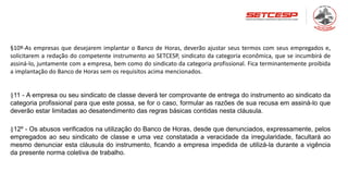 §10º-As empresas que desejarem implantar o Banco de Horas, deverão ajustar seus termos com seus empregados e,
solicitarem a redação do competente instrumento ao SETCESP, sindicato da categoria econômica, que se incumbirá de
assiná-lo, juntamente com a empresa, bem como do sindicato da categoria profissional. Fica terminantemente proibida
a implantação do Banco de Horas sem os requisitos acima mencionados.
§11 - A empresa ou seu sindicato de classe deverá ter comprovante de entrega do instrumento ao sindicato da
categoria profissional para que este possa, se for o caso, formular as razões de sua recusa em assiná-lo que
deverão estar limitadas ao desatendimento das regras básicas contidas nesta cláusula.
§12º - Os abusos verificados na utilização do Banco de Horas, desde que denunciados, expressamente, pelos
empregados ao seu sindicato de classe e uma vez constatada a veracidade da irregularidade, facultará ao
mesmo denunciar esta cláusula do instrumento, ficando a empresa impedida de utilizá-la durante a vigência
da presente norma coletiva de trabalho.
 