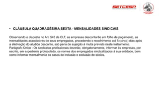 • CLÁUSULA QUADRAGÉSIMA SEXTA - MENSALIDADES SINDICAIS
Observando o disposto no Art. 545 da CLT, as empresas descontarão em folha de pagamento, as
mensalidades associativas de seus empregados, procedendo o recolhimento até 5 (cinco) dias após
a efetivação do aludido desconto, sob pena de sujeição à multa prevista neste instrumento.
Parágrafo Único - Os sindicatos profissionais deverão, obrigatoriamente, informar às empresas, por
escrito, em expediente protocolado, os nomes dos empregados sindicalizados à sua entidade, bem
como informar mensalmente os casos de inclusão e exclusão de sócios.
 