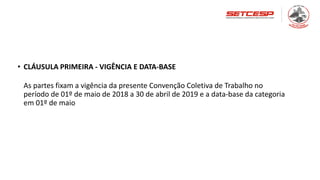• CLÁUSULA PRIMEIRA - VIGÊNCIA E DATA-BASE
As partes fixam a vigência da presente Convenção Coletiva de Trabalho no
período de 01º de maio de 2018 a 30 de abril de 2019 e a data-base da categoria
em 01º de maio
 