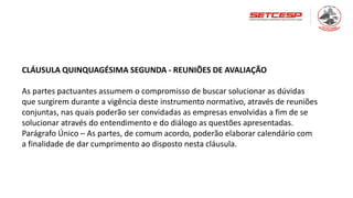 CLÁUSULA QUINQUAGÉSIMA SEGUNDA - REUNIÕES DE AVALIAÇÃO
As partes pactuantes assumem o compromisso de buscar solucionar as dúvidas
que surgirem durante a vigência deste instrumento normativo, através de reuniões
conjuntas, nas quais poderão ser convidadas as empresas envolvidas a fim de se
solucionar através do entendimento e do diálogo as questões apresentadas.
Parágrafo Único – As partes, de comum acordo, poderão elaborar calendário com
a finalidade de dar cumprimento ao disposto nesta cláusula.
 