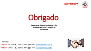 Obrigado
Palestrante: Adauto Bentivegna Filho
Assessor Executivo e Jurídico da
Presidência
Contatos:
SETCESP São Paulo (11)2632-1001 e-mail: adauto@setcesp.org.br
SETCESP Jundiaí (11) 4521-4832 e-mail: camila@setcesp.org.br
 