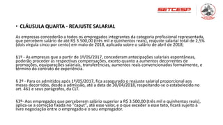 • CLÁUSULA QUARTA - REAJUSTE SALARIAL
As empresas concederão a todos os empregados integrantes da categoria profissional representada,
que percebem salário de até R$ 3.500,00 (três mil e quinhentos reais), reajuste salarial total de 2,5%
(dois virgula cinco por cento) em maio de 2018, aplicado sobre o salário de abril de 2018;
§1º - As empresas que a partir de 1º/05/2017, concederam antecipações salariais espontâneas,
poderão proceder às respectivas compensações, exceto quanto a aumentos decorrentes de
promoções, equiparações salariais, transferências, aumentos reais convencionados formalmente, e
término do contrato de experiência.
§ 2º - Para os admitidos após 1º/05/2017, fica assegurado o reajuste salarial proporcional aos
meses decorridos, desde a admissão, até a data de 30/04/2018, respeitando-se o estabelecido no
art. 461 e seus parágrafos, da CLT.
§3º- Aos empregados que perceberem salário superior a R$ 3.500,00 (três mil e quinhentos reais),
aplica-se a correção fixada no "caput", até esse valor, e o que exceder a esse teto, ficará sujeito à
livre negociação entre o empregado e o seu empregador.
 