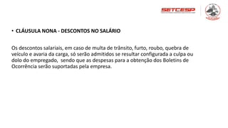 • CLÁUSULA NONA - DESCONTOS NO SALÁRIO
Os descontos salariais, em caso de multa de trânsito, furto, roubo, quebra de
veículo e avaria da carga, só serão admitidos se resultar configurada a culpa ou
dolo do empregado, sendo que as despesas para a obtenção dos Boletins de
Ocorrência serão suportadas pela empresa.
 