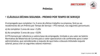 Prêmios
• CLÁUSULA DÉCIMA SEGUNDA - PREMIO POR TEMPO DE SERVIÇO
O empregado que completar 2 e 3 anos de efetivo trabalho na empresa, fará jus ao
recebimento de um Prêmio por Tempo de Serviço – PTS mensal, nos seguintes percentuais:
a) Ao completar 2 anos de casa = 5,0%
b) Ao completar 3 anos de casa = 8,0%
O PTS tomará por referência o salário base do empregado, limitado o seu valor ao Salário
Normativo do Motorista de Carreta para o setor operacional e do conferente para o setor
administrativo, que considerando o reajuste de que trata a cláusula intitulada reajuste
salarial, passa a ter os seguintes valores máximos:
Imagem no próximo slide
 