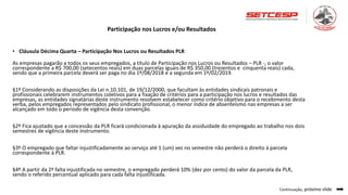 • Cláusula Décima Quarta – Participação Nos Lucros ou Resultados PLR
As empresas pagarão a todos os seus empregados, a título de Participação nos Lucros ou Resultados – PLR -, o valor
correspondente a R$ 700,00 (setecentos reais) em duas parcelas iguais de R$ 350,00 (trezentos e cinquenta reais) cada,
sendo que a primeira parcela deverá ser paga no dia 1º/08/2018 e a segunda em 1º/02/2019.
§1º Considerando as disposições da Lei n.10.101, de 19/12/2000, que facultam às entidades sindicais patronais e
profissionais celebrarem instrumentos coletivos para a fixação de critérios para a participação nos lucros e resultados das
empresas, as entidades signatárias deste instrumento resolvem estabelecer como critério objetivo para o recebimento desta
verba, pelos empregados representados pelo sindicato profissional, o menor índice de absenteísmo nas empresas a ser
alcançado em todo o período de vigência desta convenção.
§2º Fica ajustado que a concessão da PLR ficará condicionada à apuração da assiduidade do empregado ao trabalho nos dois
semestres de vigência deste instrumento.
§3º O empregado que faltar injustificadamente ao serviço até 1 (um) vez no semestre não perderá o direito à parcela
correspondente à PLR.
§4º A partir da 2ª falta injustificada no semestre, o empregado perderá 10% (dez por cento) do valor da parcela da PLR,
sendo o referido percentual aplicado para cada falta injustificada.
Continuação, próximo slide
Participação nos Lucros e/ou Resultados
 