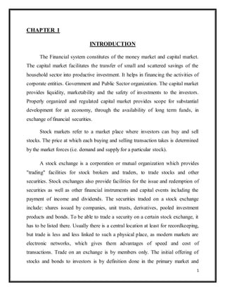 1 
CHAPTER 1 
INTRODUCTION 
The Financial system constitutes of the money market and capital market. 
The capital market facilitates the transfer of small and scattered savings of the 
household sector into productive investment. It helps in financing the activities of 
corporate entities. Government and Public Sector organization. The capital market 
provides liquidity, marketability and the safety of investments to the investors. 
Properly organized and regulated capital market provides scope for substantial 
development for an economy, through the availability of long term funds, in 
exchange of financial securities. 
Stock markets refer to a market place where investors can buy and sell 
stocks. The price at which each buying and selling transaction takes is determined 
by the market forces (i.e. demand and supply for a particular stock). 
A stock exchange is a corporation or mutual organization which provides 
"trading" facilities for stock brokers and traders, to trade stocks and other 
securities. Stock exchanges also provide facilities for the issue and redemption of 
securities as well as other financial instruments and capital events including the 
payment of income and dividends. The securities traded on a stock exchange 
include: shares issued by companies, unit trusts, derivatives, pooled investment 
products and bonds. To be able to trade a security on a certain stock exchange, it 
has to be listed there. Usually there is a central location at least for recordkeeping, 
but trade is less and less linked to such a physical place, as modern markets are 
electronic networks, which gives them advantages of speed and cost of 
transactions. Trade on an exchange is by members only. The initial offering of 
stocks and bonds to investors is by definition done in the primary market and 
 