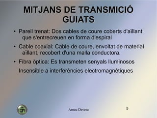 Arnau Davesa
MITJANS DE TRANSMICI?MITJANS DE TRANSMICI?
GUIATSGUIATS
 Parell trenat: Dos cables de coure coberts d'a?llant
que s'entrecreuen en forma d'espiral
 Cable coaxial: Cable de coure, envoltat de material
a?llant, recobert d'una malla conductora.
 Fibra ptica: Es transmeten senyals lluminosos
Insensible a interferncies electromagntiques
5
 