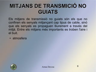 Arnau Davesa
MITJANS DE TRANSMICI? NOMITJANS DE TRANSMICI? NO
GUIATSGUIATS
Els mitjans de transmissi no guiats sn els que no
confinen els senyals mitjan?ant cap tipus de cable, sin
que els senyals es propaguen lliurement a travs del
mitj. Entre els mitjans ms importants es troben l'aire i
el buit.
 atmosfera
6
 