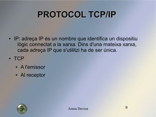 Arnau Davesa
PROTOCOL TCP/IPPROTOCOL TCP/IP
 IP: adre?a IP s un nombre que identifica un dispositiu
lgic connectat a la xarxa. Dins d'una mateixa xarxa,
cada adre?a IP que s'utilitzi ha de ser nica.
 TCP
 A l'emissor
 Al receptor
9
 