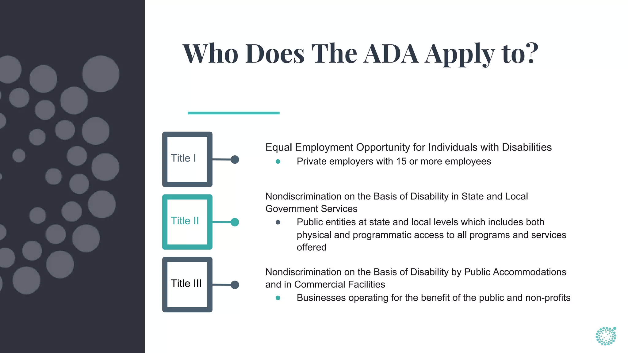 Who Does The ADA Apply to?
Equal Employment Opportunity for Individuals with Disabilities
● Private employers with 15 or more employeesTitle I
Title II
Title III
Nondiscrimination on the Basis of Disability in State and Local
Government Services
● Public entities at state and local levels which includes both
physical and programmatic access to all programs and services
offered
Nondiscrimination on the Basis of Disability by Public Accommodations
and in Commercial Facilities
● Businesses operating for the benefit of the public and non-profits
 