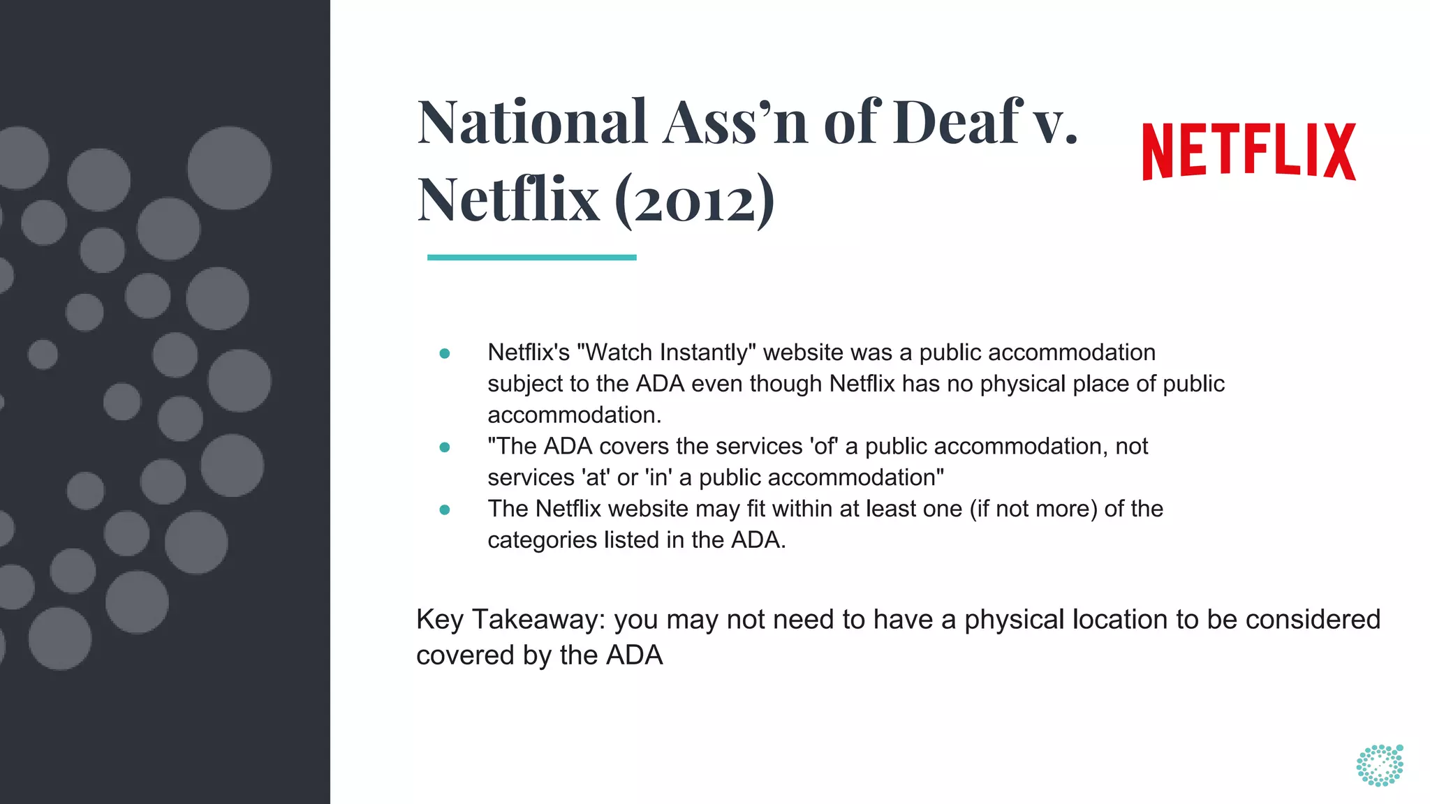 National Ass’n of Deaf v.
Netflix (2012)
● Netflix's "Watch Instantly" website was a public accommodation
subject to the ADA even though Netflix has no physical place of public
accommodation.
● "The ADA covers the services 'of' a public accommodation, not
services 'at' or 'in' a public accommodation"
● The Netflix website may fit within at least one (if not more) of the
categories listed in the ADA.
Key Takeaway: you may not need to have a physical location to be considered
covered by the ADA
 