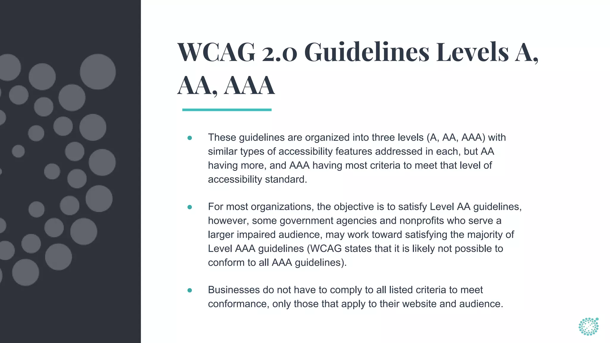 WCAG 2.0 Guidelines Levels A,
AA, AAA
● These guidelines are organized into three levels (A, AA, AAA) with
similar types of accessibility features addressed in each, but AA
having more, and AAA having most criteria to meet that level of
accessibility standard.
● For most organizations, the objective is to satisfy Level AA guidelines,
however, some government agencies and nonprofits who serve a
larger impaired audience, may work toward satisfying the majority of
Level AAA guidelines (WCAG states that it is likely not possible to
conform to all AAA guidelines).
● Businesses do not have to comply to all listed criteria to meet
conformance, only those that apply to their website and audience.
 