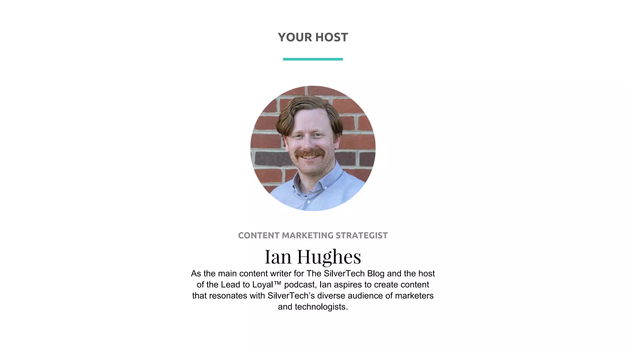 P R E S E N T I N G
CONTENT MARKETING STRATEGIST
Ian Hughes
As the main content writer for The SilverTech Blog and the host
of the Lead to Loyal™ podcast, Ian aspires to create content
that resonates with SilverTech’s diverse audience of marketers
and technologists.
YOUR HOST
 