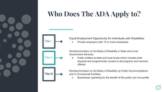 Who Does The ADA Apply to?
Equal Employment Opportunity for Individuals with Disabilities
● Private employers with 15 or more employeesTitle I
Title II
Title III
Nondiscrimination on the Basis of Disability in State and Local
Government Services
● Public entities at state and local levels which includes both
physical and programmatic access to all programs and services
offered
Nondiscrimination on the Basis of Disability by Public Accommodations
and in Commercial Facilities
● Businesses operating for the benefit of the public and non-profits
 