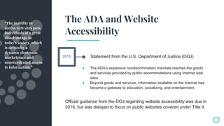 The ADA and Website
Accessibility
Statement from the U.S. Department of Justice (DOJ)
“The inability to
access web sites puts
individuals at a great
disadvantage in
today's society, which
is driven by a
dynamic electronic
marketplace and
unprecedented access
to information.” ● The ADA's expansive nondiscrimination mandate reaches the goods
and services provided by public accommodations using Internet web
sites.
● Beyond goods and services, information available on the Internet has
become a gateway to education, socializing, and entertainment
2015
Official guidance from the DOJ regarding website accessibility was due in
2016, but was delayed to focus on public websites covered under Title II.
 