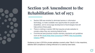 Section 508 Amendment to the
Rehabilitation Act of 1973
● Section 508 was enacted to eliminate barriers in information
technology, to make available new opportunities for people with
disabilities, and to encourage development of technologies that will
help achieve these goals.
● There is nothing in section 508 that requires private websites to
comply unless they are receiving federal funds
● Commercial best practices include voluntary standards and guidelines
such as the World Wide Web Consortium's (W3C) Web Accessibility
Initiative (WAI).
Guidance is due in 2018 for private websites covered under Title III. In the meantime,
website ADA compliance is being enforced on a case-by-case basis.
 