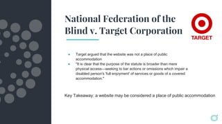 National Federation of the
Blind v. Target Corporation
● Target argued that the website was not a place of public
accommodation
● "It is clear that the purpose of the statute is broader than mere
physical access—seeking to bar actions or omissions which impair a
disabled person's 'full enjoyment' of services or goods of a covered
accommodation."
Key Takeaway: a website may be considered a place of public accommodation
 