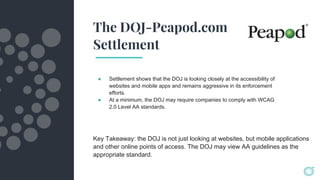 The DOJ-Peapod.com
Settlement
● Settlement shows that the DOJ is looking closely at the accessibility of
websites and mobile apps and remains aggressive in its enforcement
efforts.
● At a minimum, the DOJ may require companies to comply with WCAG
2.0 Level AA standards.
Key Takeaway: the DOJ is not just looking at websites, but mobile applications
and other online points of access. The DOJ may view AA guidelines as the
appropriate standard.
 