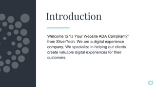 Introduction
Welcome to “Is Your Website ADA Compliant?”
from SilverTech. We are a digital experience
company. We specialize in helping our clients
create valuable digital experiences for their
customers.
 