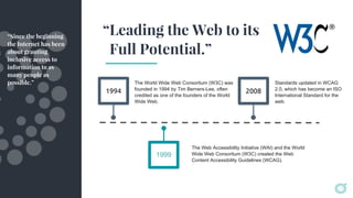 1994
The World Wide Web Consortium (W3C) was
founded in 1994 by Tim Berners-Lee, often
credited as one of the founders of the World
Wide Web.
2008
The Web Accessibility Initiative (WAI) and the World
Wide Web Consortium (W3C) created the Web
Content Accessibility Guidelines (WCAG).
Standards updated in WCAG
2.0, which has become an ISO
International Standard for the
web.
1999
“Since the beginning
the Internet has been
about granting
inclusive access to
information to as
many people as
possible.”
“Leading the Web to its
Full Potential.”
 