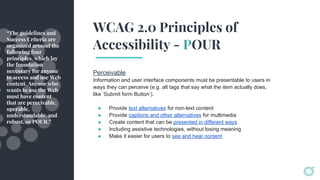 WCAG 2.0 Principles of
Accessibility - POUR
Perceivable
Information and user interface components must be presentable to users in
ways they can perceive (e.g. alt tags that say what the item actually does,
like ‘Submit form Button’).
● Provide text alternatives for non-text content
● Provide captions and other alternatives for multimedia
● Create content that can be presented in different ways
● Including assistive technologies, without losing meaning
● Make it easier for users to see and hear content
“The guidelines and
Success Criteria are
organized around the
following four
principles, which lay
the foundation
necessary for anyone
to access and use Web
content. Anyone who
wants to use the Web
must have content
that are perceivable,
operable,
understandable, and
robust, or POUR.”
 