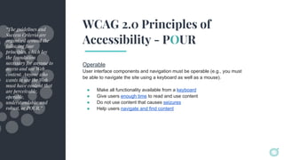 WCAG 2.0 Principles of
Accessibility - POUR
Operable
User interface components and navigation must be operable (e.g., you must
be able to navigate the site using a keyboard as well as a mouse).
● Make all functionality available from a keyboard
● Give users enough time to read and use content
● Do not use content that causes seizures
● Help users navigate and find content
“The guidelines and
Success Criteria are
organized around the
following four
principles, which lay
the foundation
necessary for anyone to
access and use Web
content. Anyone who
wants to use the Web
must have content that
are perceivable,
operable,
understandable, and
robust, or POUR.”
 