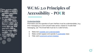 WCAG 2.0 Principles of
Accessibility - POUR
Understandable
Information and the operation of user interface must be understandable, (e.g.
error messaging on a form should make sense; instead of ‘Invalid field’
messaging, use ‘The Email field must be in a valid format’).
● Make text readable and understandable
● Make content appear and operate in predictable ways
● Help users avoid and correct mistakes
“The guidelines and
Success Criteria are
organized around the
following four
principles, which lay
the foundation
necessary for anyone
to access and use Web
content. Anyone who
wants to use the Web
must have content
that are perceivable,
operable,
understandable, and
robust, or POUR.”
 