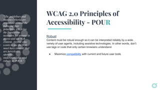 WCAG 2.0 Principles of
Accessibility - POUR
Robust
Content must be robust enough so it can be interpreted reliably by a wide
variety of user agents, including assistive technologies. In other words, don’t
use tags or code that only certain browsers understand.
● Maximize compatibility with current and future user tools.
“The guidelines and
Success Criteria are
organized around the
following four
principles, which lay
the foundation
necessary for anyone to
access and use Web
content. Anyone who
wants to use the Web
must have content that
are perceivable,
operable,
understandable, and
robust, or POUR.”
 