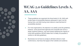 WCAG 2.0 Guidelines Levels A,
AA, AAA
● These guidelines are organized into three levels (A, AA, AAA) with
similar types of accessibility features addressed in each, but AA
having more, and AAA having most criteria to meet that level of
accessibility standard.
● For most organizations, the objective is to satisfy Level AA guidelines,
however, some government agencies and nonprofits who serve a
larger impaired audience, may work toward satisfying the majority of
Level AAA guidelines (WCAG states that it is likely not possible to
conform to all AAA guidelines).
● Businesses do not have to comply to all listed criteria to meet
conformance, only those that apply to their website and audience.
 