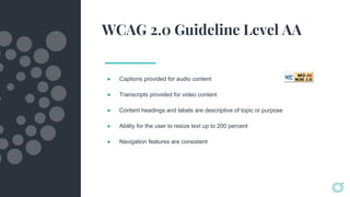 WCAG 2.0 Guideline Level AA
● Captions provided for audio content
● Transcripts provided for video content
● Content headings and labels are descriptive of topic or purpose
● Ability for the user to resize text up to 200 percent
● Navigation features are consistent
 