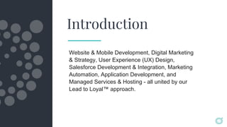 Introduction
Website & Mobile Development, Digital Marketing
& Strategy, User Experience (UX) Design,
Salesforce Development & Integration, Marketing
Automation, Application Development, and
Managed Services & Hosting - all united by our
Lead to Loyal™ approach.
 