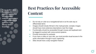 Best Practices for Accessible
Content
● Do not rely on color as a navigational tool or as the sole way to
differentiate items
● Images should include Alt text in the markup/code; complex images
should have more extensive descriptions near the image
● Functionality should be accessible through mouse and keyboard and
be tagged to worked with voice-control systems
● Provide transcripts for podcasts
● If you have a video on your site, you must provide visual access to the
audio information through in-sync captioning
● Sites should have a skip navigation feature
“Case studies show
that accessible
websites have better
search results,
reduced maintenance
costs, and increased
audience reach,
among other
benefits.”
 